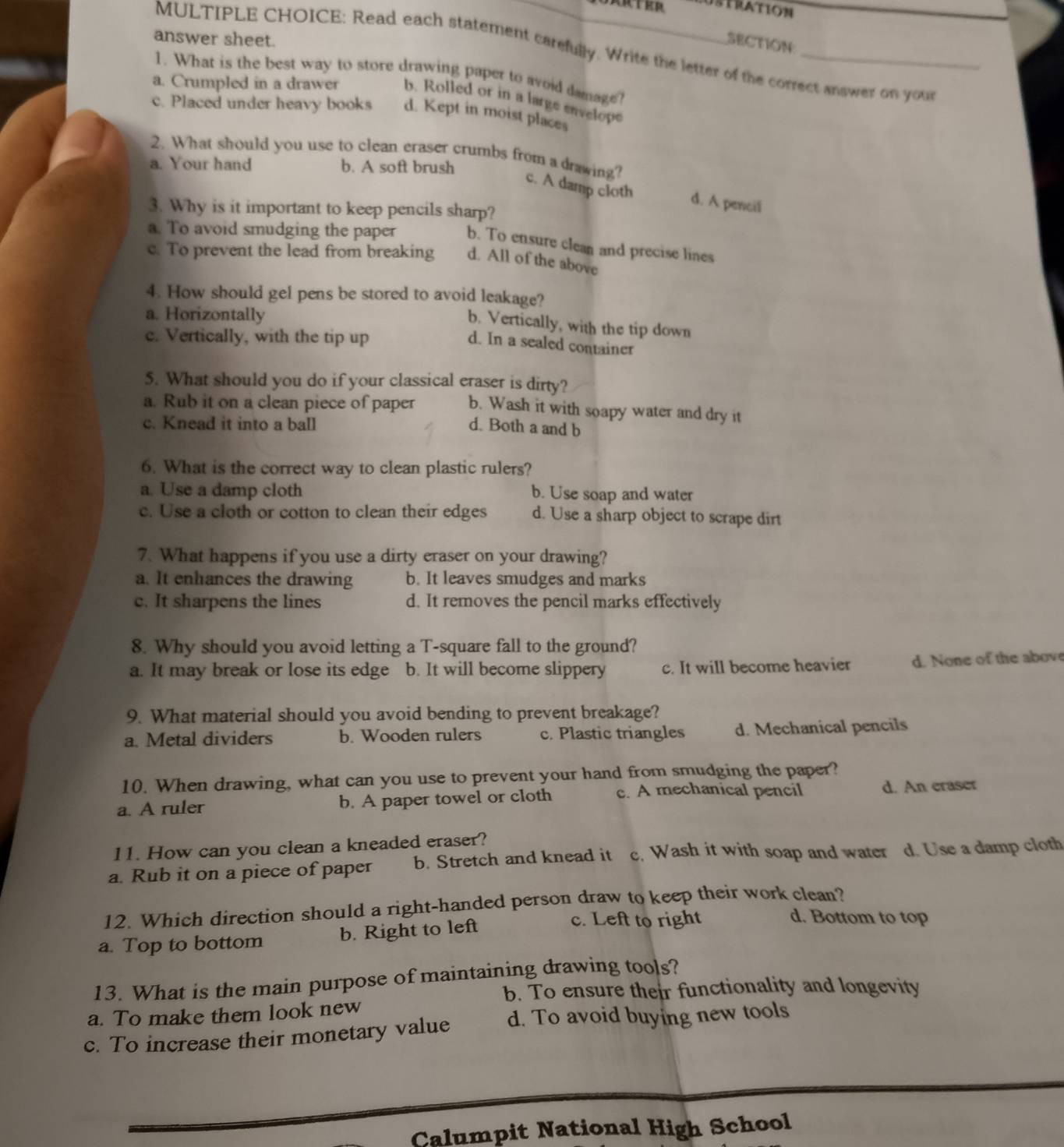 answer sheet.
SECTION:
MULTIPLE CHOICE: Read each statement carefully. Write the letter of the correct answer on your
1. What is the best way to store drawing paper to avoid damage?
a. Crumpled in a drawer b. Rolled or in a large envelope
c. Placed under heavy books d. Kept in moist places
2. What should you use to clean eraser crumbs from a drawing?
a. Your hand b. A soft brush
c. A damp cloth d. A pencil
3. Why is it important to keep pencils sharp?
a. To avoid smudging the paper b. To ensure clean and precise lines
c. To prevent the lead from breaking d. All of the above
4. How should gel pens be stored to avoid leakage?
a. Horizontally
b. Vertically, with the tip down
c. Vertically, with the tip up
d. In a sealed container
5. What should you do if your classical eraser is dirty?
a. Rub it on a clean piece of paper b. Wash it with soapy water and dry it
c. Knead it into a ball d. Both a and b
6. What is the correct way to clean plastic rulers?
a. Use a damp cloth b. Use soap and water
c. Use a cloth or cotton to clean their edges d. Use a sharp object to scrape dirt
7. What happens if you use a dirty eraser on your drawing?
a. It enhances the drawing b. It leaves smudges and marks
c. It sharpens the lines d. It removes the pencil marks effectively
8. Why should you avoid letting a T-square fall to the ground?
a. It may break or lose its edge b. It will become slippery c. It will become heavier d. None of the above
9. What material should you avoid bending to prevent breakage?
a. Metal dividers b. Wooden rulers c. Plastic triangles d. Mechanical pencils
10. When drawing, what can you use to prevent your hand from smudging the paper?
a. A ruler b. A paper towel or cloth c. A mechanical pencil d. An eraser
11. How can you clean a kneaded eraser?
a. Rub it on a piece of paper b. Stretch and knead it c. Wash it with soap and water d. Use a damp cloth
12. Which direction should a right-handed person draw to keep their work clean?
a. Top to bottom b. Right to left
c. Left to right d. Bottom to top
13. What is the main purpose of maintaining drawing tools?
b. To ensure their functionality and longevity
a. To make them look new
c. To increase their monetary value d. To avoid buying new tools
Calumpit National High School