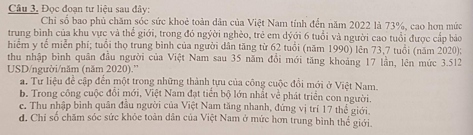 Đọc đoạn tư liệu sau đây:
Chi số bao phủ chăm sóc sức khoẻ toàn dân của Việt Nam tính đến năm 2022 là 73%, cao hơn mức
trung bình của khu vực và thế giới, trong đó ngýời nghèo, trẻ em dýới 6 tuổi và người cao tuổi được cấp bảo
hiểm y tế miễn phí; tuổi thọ trung bình của người dân tăng từ 62 tuổi (năm 1990) lên 73,7 tuổi (năm 2020);
thu nhập bình quân đầu người của Việt Nam sau 35 năm đồi mới tăng khoảng 17 lần, lên mức 3.512
USD/người/năm (năm 2020).”
a. Tư liệu đề cập đến một trong những thành tựu của công cuộc đồi mới ở Việt Nam.
b. Trong công cuộc đồi mới, Việt Nam đạt tiến bộ lớn nhất về phát triển con người.
c. Thu nhập bình quân đầu người của Việt Nam tăng nhanh, đứng vị trí 17 thế giới.
d. Chi số chăm sóc sức khỏe toàn dân của Việt Nam ở mức hơn trung bình thế giới.