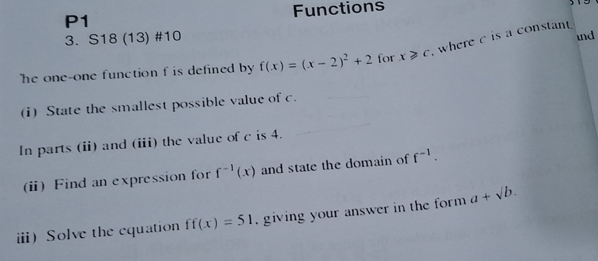 P1 Functions 
3. S18 (13) #10 
ind 
he one-one function f is defined by f(x)=(x-2)^2+2 for x≥slant c where c is a constant . 
(i) State the smallest possible value of c. 
In parts (ii) and (iii) the value of c is 4. 
(i) Find an expression for f^(-1)(x) and state the domain of f^(-1). 
ii)Solve the equation ff(x)=51 , giving your answer in the form . a+sqrt(b).