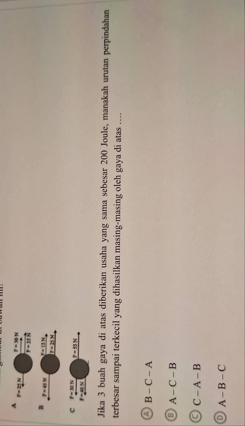 A
F=25N F=30N
F=35N
B F=45N F=15N
F=25N
C F=30N
F=55N
F=40N
Jika 3 buah gaya di atas diberikan usaha yang sama sebesar 200 Joule, manakah urutan perpindahan
terbesar sampai terkecil yang dihasilkan masing-masing oleh gaya di atas ....
a B-C-A
A-C-B
C-A-B
D A-B-C