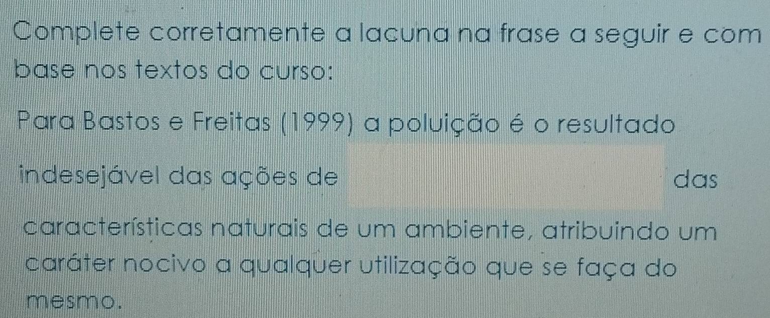 Complete corretamente a lacuna na frase a seguir e com 
base nos textos do curso: 
Para Bastos e Freitas (1999) a poluição é o resultado 
indesejável das ações de das 
características naturais de um ambiente, atribuindo um 
caráter nocivo a qualquer utilização que se faça do 
mesmo.