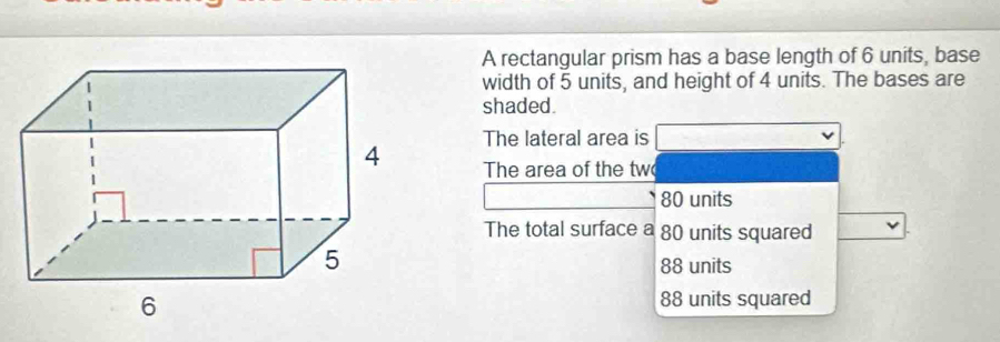 A rectangular prism has a base length of 6 units, base
width of 5 units, and height of 4 units. The bases are
shaded.
The lateral area is
The area of the tw
80 units
The total surface a 80 units squared
88 units
88 units squared