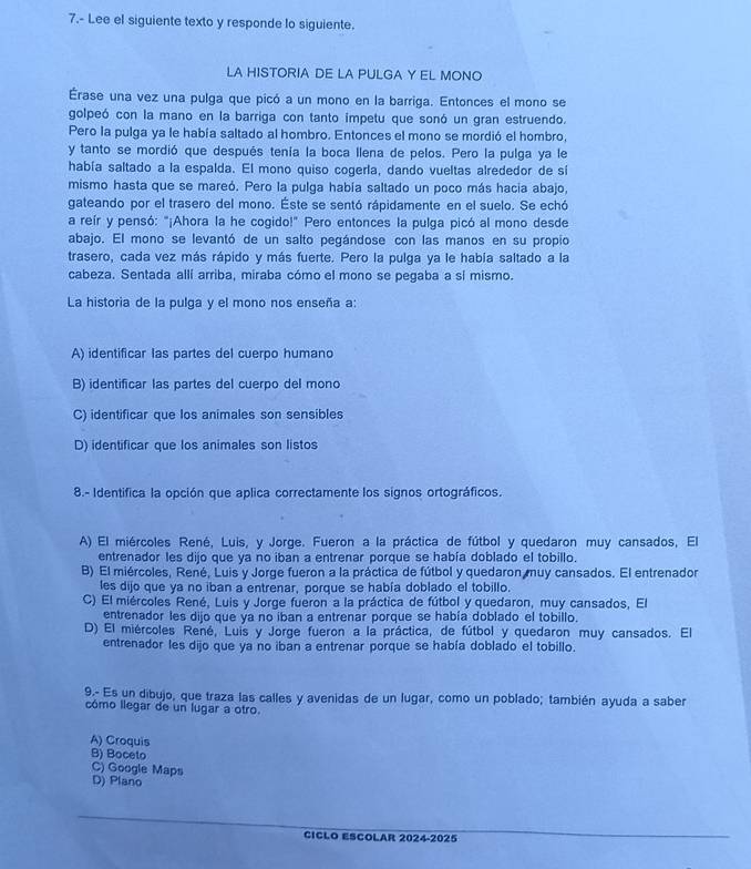 7.- Lee el siguiente texto y responde lo siguiente.
LA HISTORIA DE LA PULGA Y EL MONO
Érase una vez una pulga que picó a un mono en la barriga. Entonces el mono se
golpeó con la mano en la barriga con tanto impetu que sonó un gran estruendo.
Pero la pulga ya le había saltado al hombro. Entonces el mono se mordió el hombro,
y tanto se mordió que después tenía la boca llena de pelos. Pero la pulga ya le
había saltado a la espalda. El mono quiso cogerla, dando vueltas alrededor de si
mismo hasta que se mareó. Pero la pulga había saltado un poco más hacia abajo,
gateando por el trasero del mono. Éste se sentó rápidamente en el suelo. Se echó
a reír y pensó: "¡Ahora la he cogido!" Pero entonces la pulga picó al mono desde
abajo. El mono se levantó de un salto pegándose con las manos en su propio
trasero, cada vez más rápido y más fuerte. Pero la pulga ya le había saltado a la
cabeza. Sentada allí arriba, miraba cómo el mono se pegaba a sí mismo.
La historia de la pulga y el mono nos enseña a:
A) identificar las partes del cuerpo humano
B) identificar las partes del cuerpo del mono
C) identificar que los animales son sensibles
D) identificar que los animales son listos
8.- Identifica la opción que aplica correctamente los signos ortográficos.
A) El miércoles René, Luis, y Jorge. Fueron a la práctica de fútbol y quedaron muy cansados, El
entrenador les dijo que ya no iban a entrenar porque se había doblado el tobillo.
B) El miércoles, René, Luis y Jorge fueron a la práctica de fútbol y quedaron muy cansados. El entrenador
les dijo que ya no iban a entrenar, porque se había doblado el tobillo.
C) El miércoles René, Luis y Jorge fueron a la práctica de fútbol y quedaron, muy cansados, El
entrenador les dijo que ya no iban a entrenar porque se había doblado el tobillo.
D) El miércoles René, Luís y Jorge fueron a la práctica, de fútbol y quedaron muy cansados. El
entrenador les dijo que ya no iban a entrenar porque se había doblado el tobillo.
9.- Es un dibujo, que traza las calles y avenidas de un lugar, como un poblado; también ayuda a saber
cómo llegar de un lugar a otro.
A) Croquis
B) Boceto
C) Google Maps
D) Plano
CICLO ESCOLAR 2024-2025