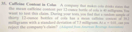 Caffeine Content in Colas A company that makes cola drinks states that 
the mean caffeine content per 12-ounce bottle of cola is 40 milligrams. You 
want to test this claim. During your tests, you find that a random sample of 
thirty 12-ounce bottles of cola has a mean caffeine content of 39.2
milligrams with a standard deviation of 7.5 milligrams. At alpha =0.01 , can you 
reject the company’s claim? (Adapted from American Beverage Association)