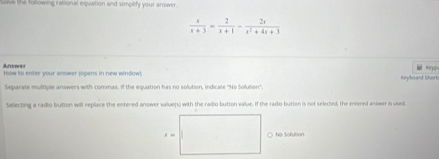 Solve the following rational equation and simplify your answer.
 x/x+3 = 2/x+1 - 2x/x^2+4x+3 
Answer KeyP
l!
How to enter your answer (opens in new window)
Separate multiple answers with commas. If the equation has no solution, indicate "No Solution''. Keyboard Short
Selecting a radio button will replace the entered answer value(s) with the radio button value. If the radio button is not selected, the entered answer is used.
No Solution