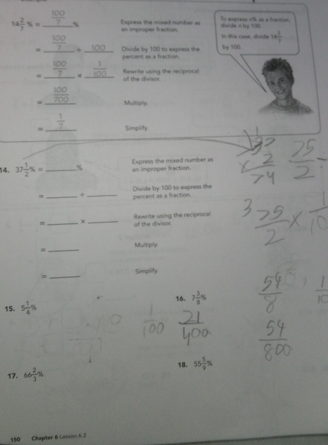 Express the mixed number as To express n'% as a fraction.
14 2/7 % =_  100/7 %  an improper fraction. divide n by 100. 
In this case, divide 14 2/7 
。、 100 Divide by 100 to express the by 100. 
percent as a fraction.
=_  100/7 _*  _Rewrite using the reciprocal 
of the divisor.
=_  100/700  Multiply. 
= _  1/7  Simplify. 
14. 37 1/2 % = _  % Express the mixed number as 
an improper fraction. 
=_ +_ Divide by 100 to express the 
percent as a fraction. 
=_ ×_ Rewrite using the reciprocal 
of the divisor. 
Multiply. 
_= 
Simplify. 
= 
_ 
16. 7 3/8 %
15. 5 1/4 %
18. 55 5/9 %
17. 66 2/3 %
150 Chapter 6 Lesson 6.2