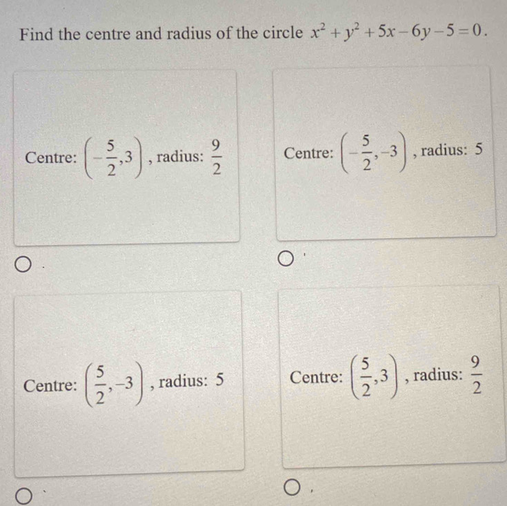 Find the centre and radius of the circle x^2+y^2+5x-6y-5=0.
Centre: (- 5/2 ,3) , radius:  9/2  Centre: (- 5/2 ,-3) , radius: 5
Centre: ( 5/2 ,-3) , radius: 5 Centre: ( 5/2 ,3) , radius:  9/2 