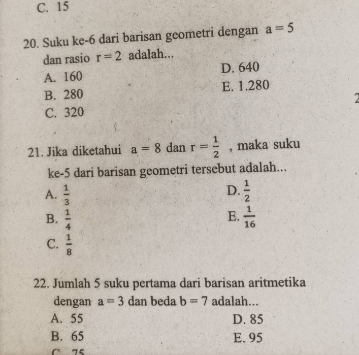 C. 15
20. Suku ke-6 dari barisan geometri dengan a=5
dan rasio r=2 adalah...
A. 160 D. 640
B. 280 E. 1.280
C. 320
21. Jika diketahui a=8 dan r= 1/2  , maka suku
ke- 5 dari barisan geometri tersebut adalah...
D.
A.  1/3   1/2 
E.
B.  1/4   1/16 
C.  1/8 
22. Jumlah 5 suku pertama dari barisan aritmetika
dengan a=3 dan beda b=7 adalah...
A. 55 D. 85
B. 65 E. 95
C 75