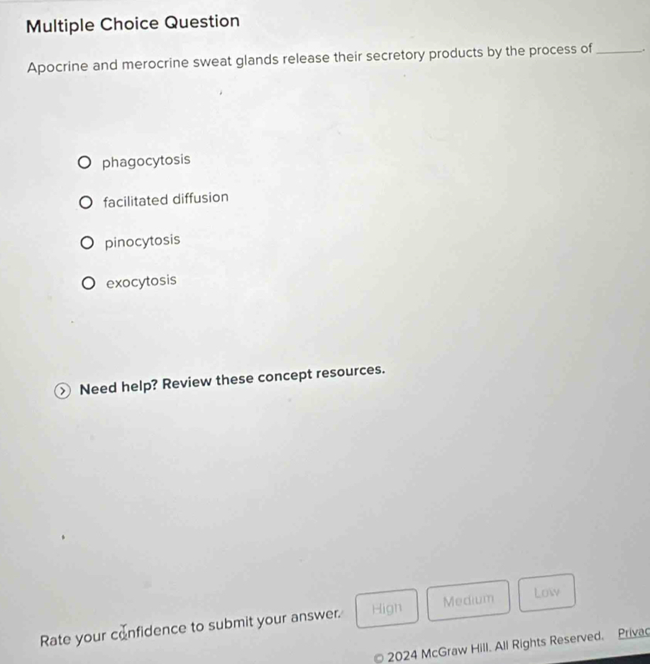 Question
Apocrine and merocrine sweat glands release their secretory products by the process of_ .
phagocytosis
facilitated diffusion
pinocytosis
exocytosis
Need help? Review these concept resources.
Rate your confidence to submit your answer. Hign Medium
Low
2024 McGraw Hill. All Rights Reserved. Privac