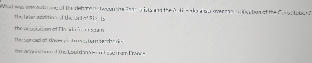 What was one outcome of the debate between the Federalists and the Anti-Federalists over the ratification of the Constitution?
the later addition of the Bill of Rights
the acquisition of Florida from Spain
the spread of slavery into western territories
the acquisition of the Louisiana Purchase from France