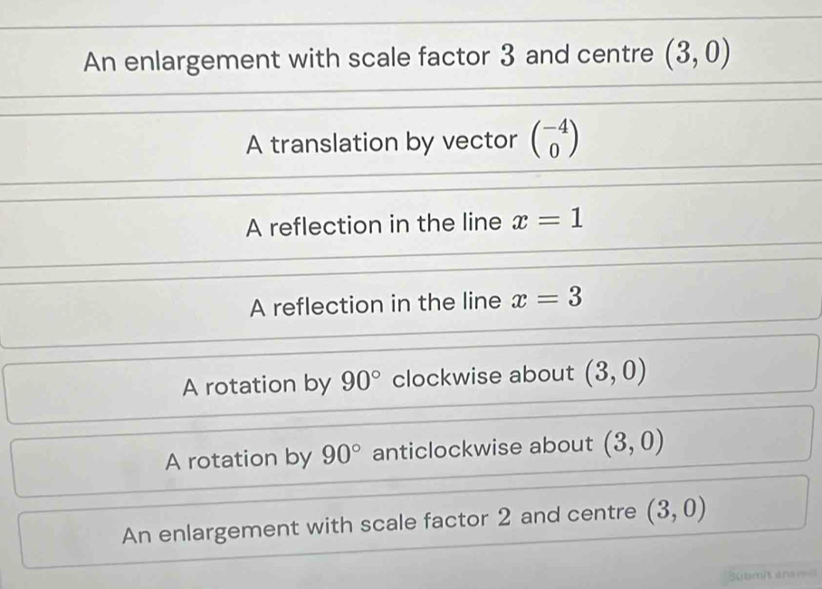 An enlargement with scale factor 3 and centre (3,0)
A translation by vector beginpmatrix -4 0endpmatrix
A reflection in the line x=1
A reflection in the line x=3
A rotation by 90° clockwise about (3,0)
A rotation by 90° anticlockwise about (3,0)
An enlargement with scale factor 2 and centre (3,0)
übmit ansel