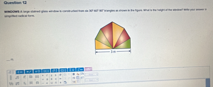 WINDOWS A large stained glass window is constructed from six 30°-60°-90° triangles as shown in the figure. What is the height of the window? Write your answer in 
simplified radical form.
3m
41 E∞ → / a n ai TU 
 □ /□   sqrt(5) S 6 [n] 1 2 s B A 
: ( C x 1h 
% A U n t 15|T|