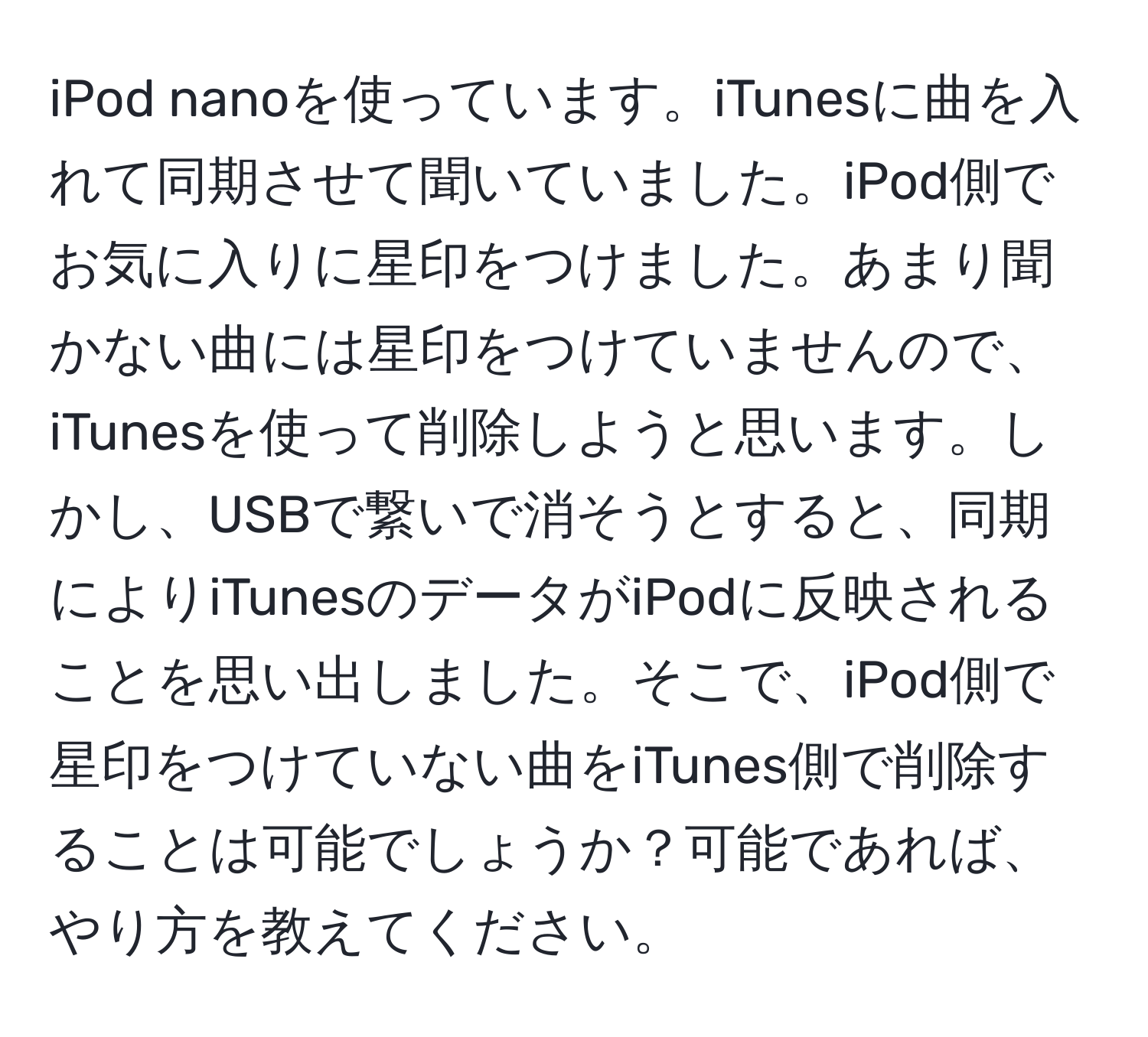 iPod nanoを使っています。iTunesに曲を入れて同期させて聞いていました。iPod側でお気に入りに星印をつけました。あまり聞かない曲には星印をつけていませんので、iTunesを使って削除しようと思います。しかし、USBで繋いで消そうとすると、同期によりiTunesのデータがiPodに反映されることを思い出しました。そこで、iPod側で星印をつけていない曲をiTunes側で削除することは可能でしょうか？可能であれば、やり方を教えてください。