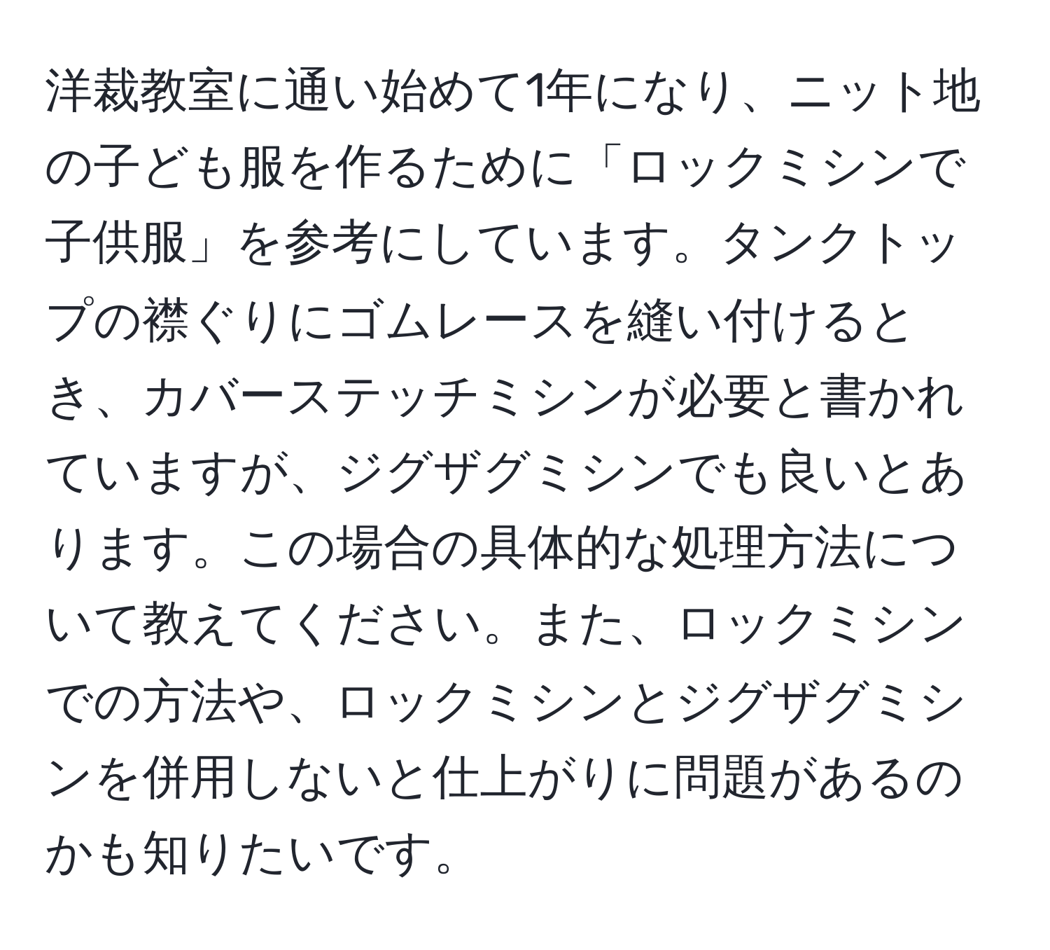 洋裁教室に通い始めて1年になり、ニット地の子ども服を作るために「ロックミシンで子供服」を参考にしています。タンクトップの襟ぐりにゴムレースを縫い付けるとき、カバーステッチミシンが必要と書かれていますが、ジグザグミシンでも良いとあります。この場合の具体的な処理方法について教えてください。また、ロックミシンでの方法や、ロックミシンとジグザグミシンを併用しないと仕上がりに問題があるのかも知りたいです。