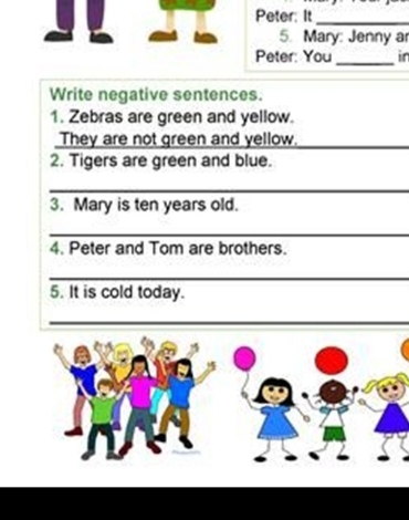 Peter: It_ 
5. Mary: Jenny a 
Peter: You_ in 
Write negative sentences. 
1. Zebras are green and yellow. 
They are not green and yellow._ 
2. Tigers are green and blue. 
_ 
3. Mary is ten years old. 
_ 
4. Peter and Tom are brothers. 
_ 
5. It is cold today. 
_