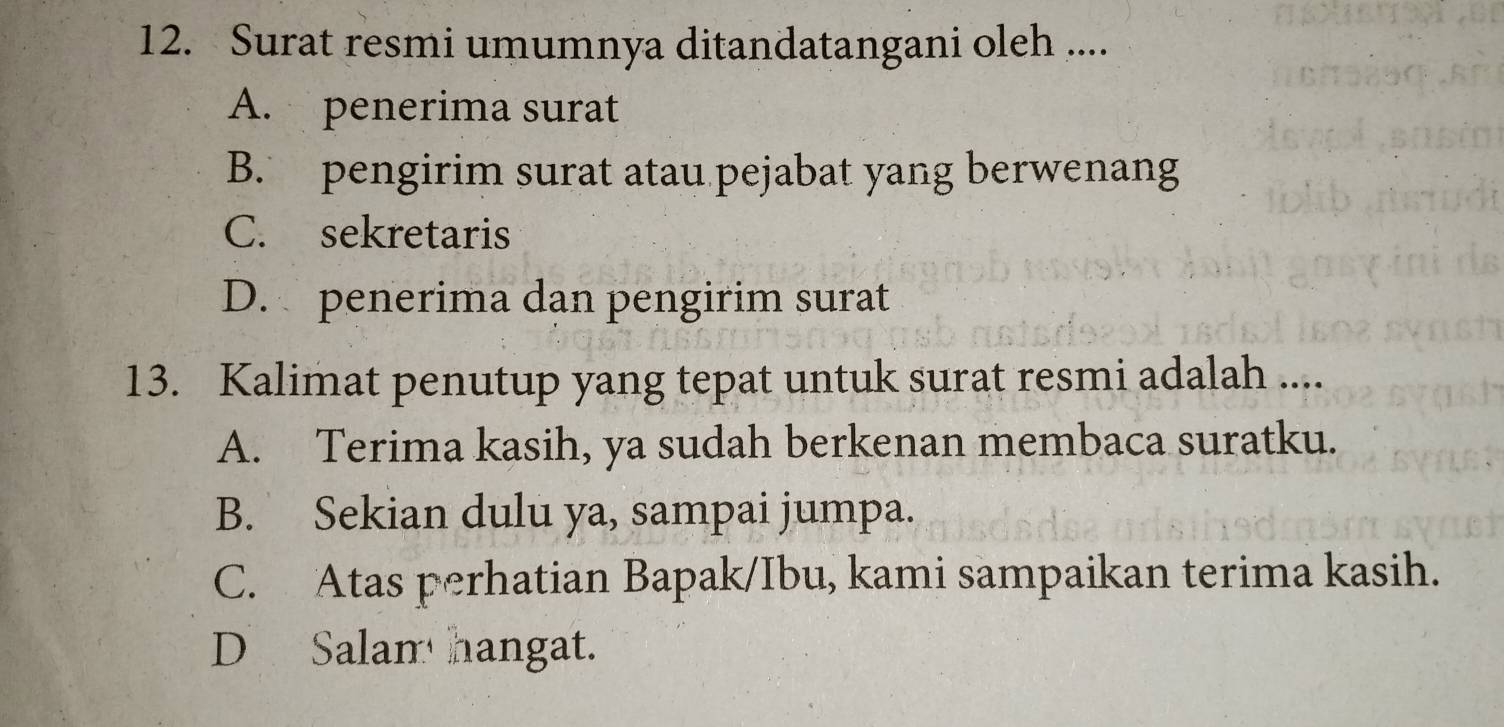 Surat resmi umumnya ditandatangani oleh ....
A. penerima surat
B. pengirim surat atau pejabat yang berwenang
C. sekretaris
D. penerima dan pengirim surat
13. Kalimat penutup yang tepat untuk surat resmi adalah ....
A. Terima kasih, ya sudah berkenan membaca suratku.
B. Sekian dulu ya, sampai jumpa.
C. Atas perhatian Bapak/Ibu, kami sampaikan terima kasih.
D Salam hangat.