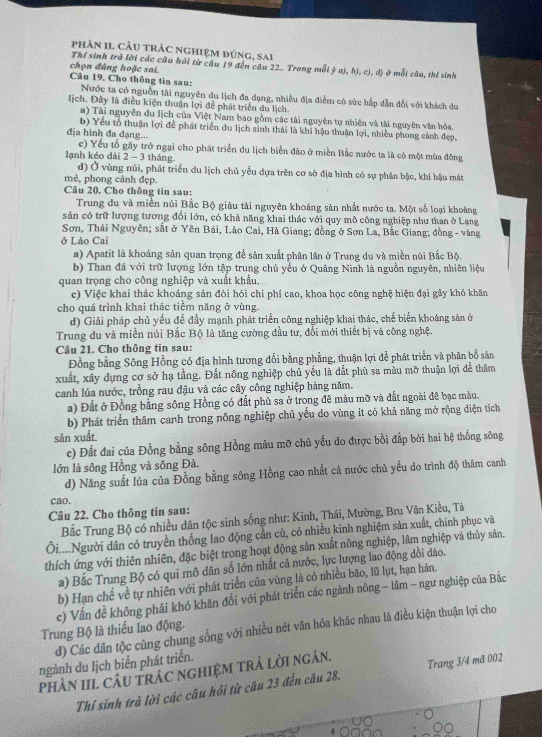 phảN II. CÂU trÁC ngHiệm đúng, sai
Thí sình trả lời các câu hỏi từ câu 19 đến câu 22.. Trong mỗi ý a), b), c), d) ở mỗi câu, thỉ sinh
chọn đủng hoặc sai.
Câu 19. Cho thông tìn sau:
Nước ta có nguồn tài nguyên du lịch đa dạng, nhiều địa điểm có sức hấp dẫn đối với khách du
lịch. Đây là điều kiện thuận lợi để phát triển du lịch.
a) Tài nguyên du lịch của Việt Nam bao gồm các tài nguyên tự nhiên và tài nguyên văn hóa.
b) Yếu tổ thuận lợi để phát triển du lịch sinh thái là khí hậu thuận lợi, nhiều phong cảnh đẹp,
địa hình đa dạng...
c) Yếu tố gây trở ngại cho phát triển du lịch biển đảo ở miền Bắc nước ta là có một mùa đông
lạnh kéo dài2 2-3 3 tháng.
d) Ở vùng núi, phát triển du lịch chủ yếu dựa trên cơ sở địa hình có sự phân bậc, khí hậu mát
mẻ, phong cảnh đẹp.
Câu 20. Cho thông tin sau:
Trung du và miền núi Bắc Bộ giàu tài nguyên khoáng sản nhất nước ta. Một số loại khoáng
sản có trữ lượng tương đổi lớn, có khả năng khai thác với quy mô công nghiệp như than ở Lạng
Sơn, Thái Nguyên; sắt ở Yên Bái, Lào Cai, Hà Giang; đồng ở Sơn La, Bắc Giang; đồng - vàng
ở Lào Cai
a) Apatit là khoáng sản quan trọng để sản xuất phân lân ở Trung du và miền núi Bắc Bộ.
b) Than đá với trữ lượng lớn tập trung chủ yếu ở Quảng Ninh là nguồn nguyên, nhiên liệu
quan trọng cho công nghiệp và xuất khẩu.
c) Việc khai thác khoáng sản đòi hỏi chi phí cao, khoa học công nghệ hiện đại gây khó khăn
cho quá trình khai thác tiềm năng ở vùng.
d) Giải pháp chủ yếu để đẩy mạnh phát triển công nghiệp khai thác, chế biến khoáng sản ở
Trung du và miền núi Bắc Bộ là tăng cường đầu tư, đổi mới thiết bị và công nghệ.
Câu 21. Cho thông tin sau:
Đồng bằng Sông Hồng có địa hình tương đối bằng phẳng, thuận lợi để phát triển và phân bố sản
xuất, xây dựng cơ sở hạ tầng. Đất nông nghiệp chủ yếu là đất phù sa màu mỡ thuận lợi để thâm
canh lúa nước, trồng rau đậu và các cây công nghiệp hàng năm.
a) Đất ở Đồng bằng sông Hồng có đất phù sa ở trong đê màu mỡ và đất ngoài đê bạc màu.
b) Phát triển thâm canh trong nông nghiệp chủ yếu do vùng ít có khả năng mở rộng diện tích
sản xuất.
c) Đất đai của Đồng bằng sông Hồng màu mỡ chủ yếu do được bồi đắp bởi hai hệ thống sông
lớn là sông Hồng và sông Đà.
d) Năng suất lúa của Đồng bằng sông Hồng cao nhất cả nước chủ yếu do trình độ thâm canh
cao.
Câu 22. Cho thông tin sau:
Bắc Trung Bộ có nhiều dân tộc sinh sống như: Kinh, Thái, Mường, Bru Vân Kiều, Tà
ối....Người dân có truyền thống lao động cần cù, có nhiều kinh nghiệm sản xuất, chinh phục và
thích ứng với thiên nhiên, đặc biệt trong hoạt động sản xuất nông nghiệp, lâm nghiệp và thủy sản.
a) Bắc Trung Bộ có qui mô dân số lớn nhất cả nước, lực lượng lao động dồi dào.
b) Hạn chế về tự nhiền với phát triển của vùng là có nhiều bão, lũ lụt, hạn hán.
c) Vấn đề không phải khó khăn đối với phát triển các ngành nông - lâm - ngư nghiệp của Bắc
Trung Bộ là thiếu lao động.
d) Các dân tộc cùng chung sống với nhiều nét văn hóa khác nhau là điều kiện thuận lợi cho
ngành du lịch biển phát triển.
PHÀN III. CÂU TRÁC NGHIỆM TRẢ LỜI NGÂN.
Thí sính trả lời các câu hỏi từ câu 23 đến câu 28. Trang 3/4 mã 002