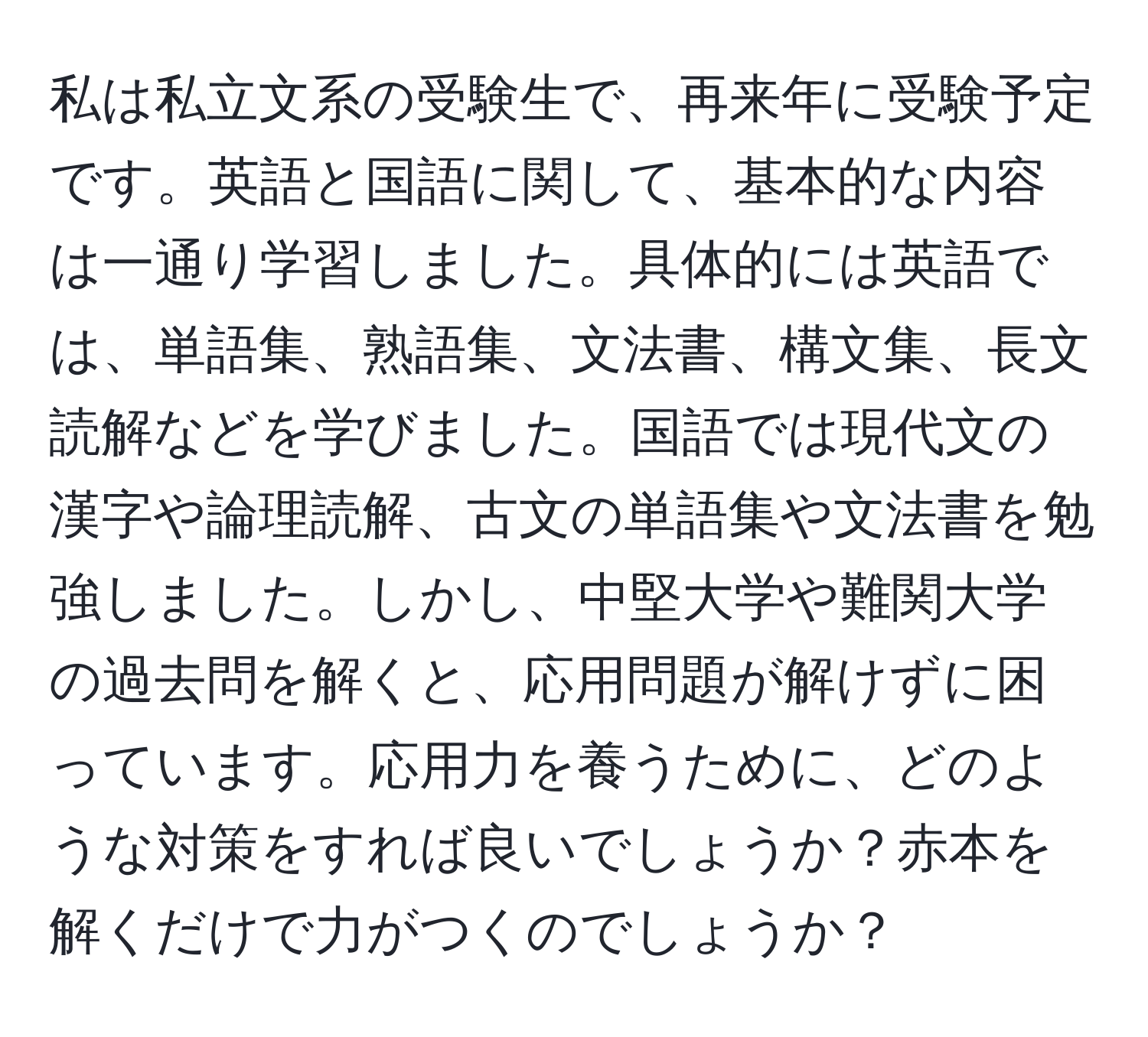 私は私立文系の受験生で、再来年に受験予定です。英語と国語に関して、基本的な内容は一通り学習しました。具体的には英語では、単語集、熟語集、文法書、構文集、長文読解などを学びました。国語では現代文の漢字や論理読解、古文の単語集や文法書を勉強しました。しかし、中堅大学や難関大学の過去問を解くと、応用問題が解けずに困っています。応用力を養うために、どのような対策をすれば良いでしょうか？赤本を解くだけで力がつくのでしょうか？