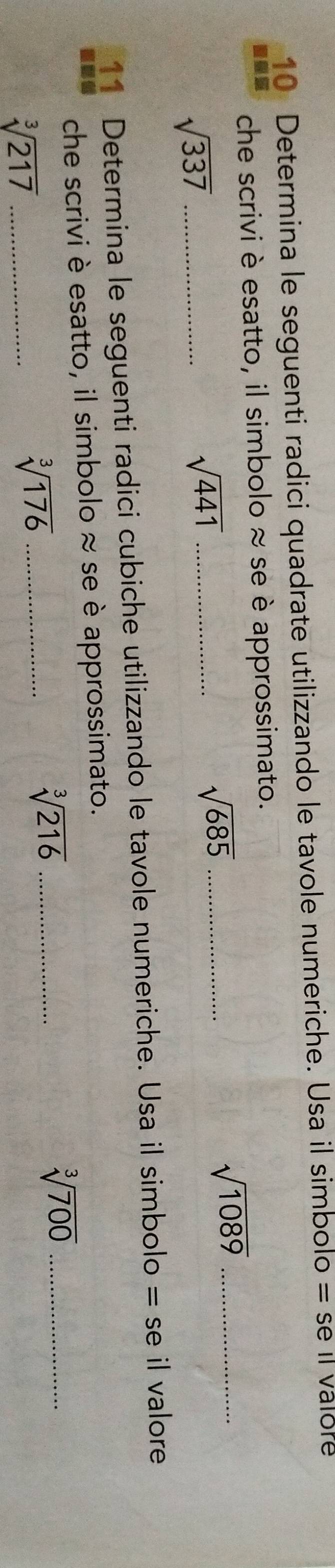 Determina le seguenti radici quadrate utilizzando le tavole numeriche. Usa il simbolo =se Il valore 
che scrivi è esatto, il simbolo ≈ se è approssimato.
sqrt(1089) _ 
_ sqrt(337)
_ sqrt(441)
_ sqrt(685)
11 Determina le seguenti radici cubiche utilizzando le tavole numeriche. Usa il sin bolo =se il valore 
che scrivi è esatto, il simbolo ≈ se è approssimato.
sqrt[3](216) _ 
_ sqrt[3](217)
_ sqrt[3](176)
sqrt[3](700) _