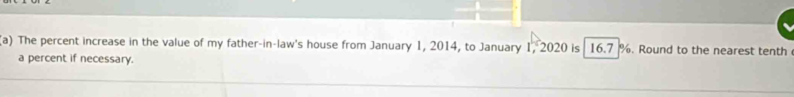 The percent increase in the value of my father-in-law's house from January 1, 2014, to January 1, 2020 is 16.7 %. Round to the nearest tenth 
a percent if necessary.