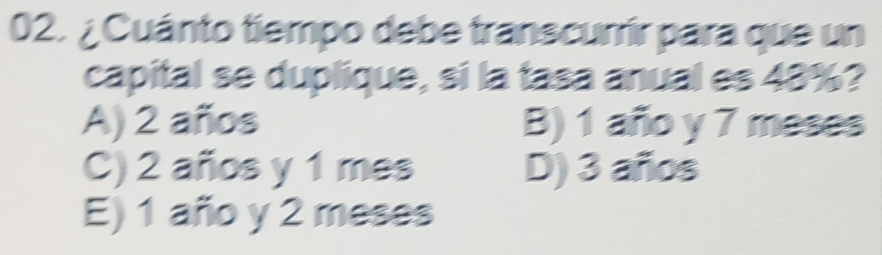 ¿ Cuánto tiempo debe transcurrir para que un
capital se duplique, si la tasa anual es 48%?
A) 2 años B) 1 año y 7 meses
C) 2 años y 1 mes D) 3 años
E) 1 año y 2 meses