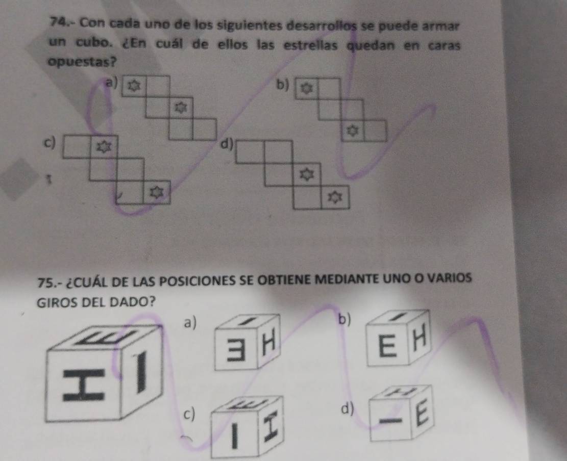 74.- Con cada uno de los siguientes desarrollos se puede armar
un cubo. ¿En cuál de ellos las estrellas quedan en caras
opuestas?
a)
b)
c)
d)
τ
75.- ¿CUÁL DE LAS POSICIONES SE OBTIENE MEDIANTE UNO O VARIOS
GIROS DEL DADO?
a)
b)
H
E H
c)
d)
C