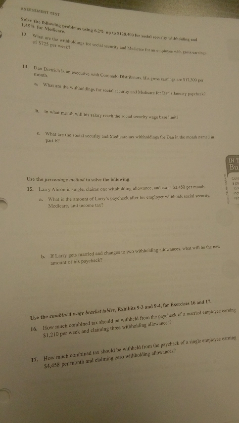 ASSESSMENT TEST 
1. 45% for Medicare. 
Solve the following problems using 6.2% up to $128,400 for social secority withholding and 
13. What are the withholdings for social security and Medicare for an employee with gross earnings 
of $725 per week? 
14. Dan Dietrich is an executive with Coronado Distributors. His gross earnings are $17,300 per
month. 
a. What are the withholdings for social security and Medicare for Dan's January paycheek? 
b. In what month will his salary reach the social security wage base limit? 
c. What are the social security and Medicare tax withholdings for Dan in the month named in 
part b? 
IN T 
Bu 
Use the percentage method to solve the following. Con a ça 
15. Larry Alison is single, claims one withholding allowance, and earns $2,450 per month. inc 158
a. What is the amount of Larry’s paycheck after his employer withholds secial security. ra 
Medicare, and income tax? 
b. If Larry gets married and changes to two withholding allowances, what will be the new 
amount of his paycheck? 
Use the combined wage bracket tables, Exhibits 9-3 and 9-4, for Exercises 16 and 17. 
16. How much combined tax should be withheld from the paycheck of a married employce earning
$1,210 per week and claiming three withholding allowances? 
17. How much combined tax should be withheld from the paycheck of a single employce earning
$4,458 per month and claiming zero withholding allowances?