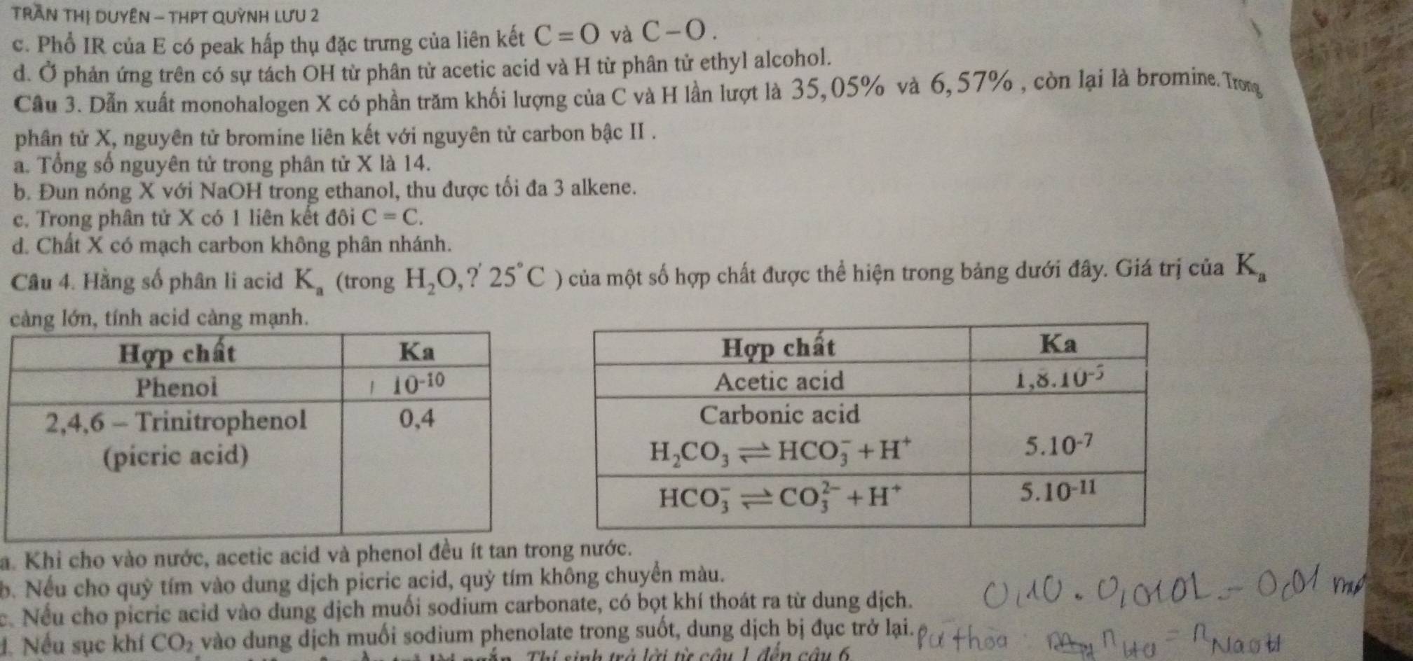 TRAN THị DUYÊN - THPT QUỳNH LưU 2
c. Phổ IR của E có peak hấp thụ đặc trưng của liên kết C=0 và C-O.
d. Ở phản ứng trên có sự tách OH từ phân tử acetic acid và H từ phân tử ethyl alcohol.
Cầu 3. Dẫn xuất monohalogen X có phần trăm khối lượng của C và H lần lượt là 35,05% và 6,57% , còn lại là bromine. Trong
phân tử X, nguyên tử bromine liên kết với nguyên tử carbon bậc II .
a. Tổng số nguyên tử trong phân tử X là 14.
b. Đun nóng X với NaOH trong ethanol, thu được tối đa 3 alkene.
c. Trong phân tử X có 1 liên kết đôi C=C.
d. Chất X có mạch carbon không phân nhánh.
Câu 4. Hằng số phân li acid K_a (trong H_2O,?'25°C) của một số hợp chất được thể hiện trong bảng dưới đây. Giá trị của K_a
càng lớn, tính acid càng mạnh.
a. Khi cho vào nước, acetic acid và phenol đều ít tan trong nước.
b. Nếu cho quỹ tím vào dung dịch picric acid, quỷ tím không chuyển màu.
c. Nếu cho picric acid vào dung dịch muối sodium carbonate, có bọt khí thoát ra từ dung dịch.
đ. Nếu sục khí CO_2 vào dung dịch muối sodium phenolate trong suốt, dung dịch bị đục trở lại.
l  trà lới t câu 1 đễn câu 6