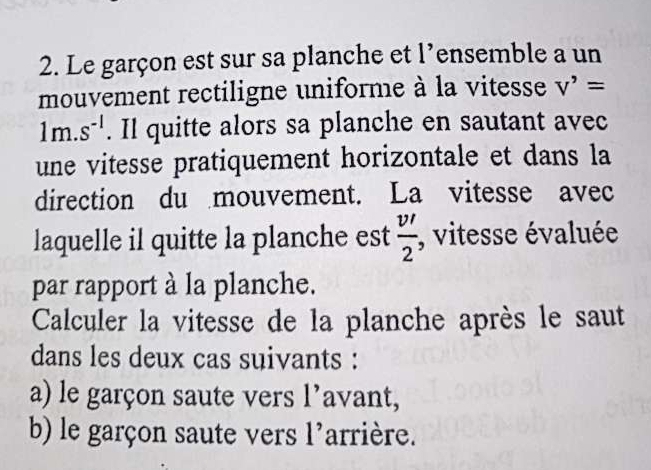 Le garçon est sur sa planche et l’ensemble a un 
mouvement rectiligne uniforme à la vitesse V'=
1m.s^(-1). Il quitte alors sa planche en sautant avec 
une vitesse pratiquement horizontale et dans la 
direction du mouvement. La vitesse avec 
laquelle il quitte la planche est  v'/2  , vitesse évaluée 
par rapport à la planche. 
Calculer la vitesse de la planche après le saut 
dans les deux cas suivants : 
a) le garçon saute vers l’avant, 
b) le garçon saute vers 1' arrière.