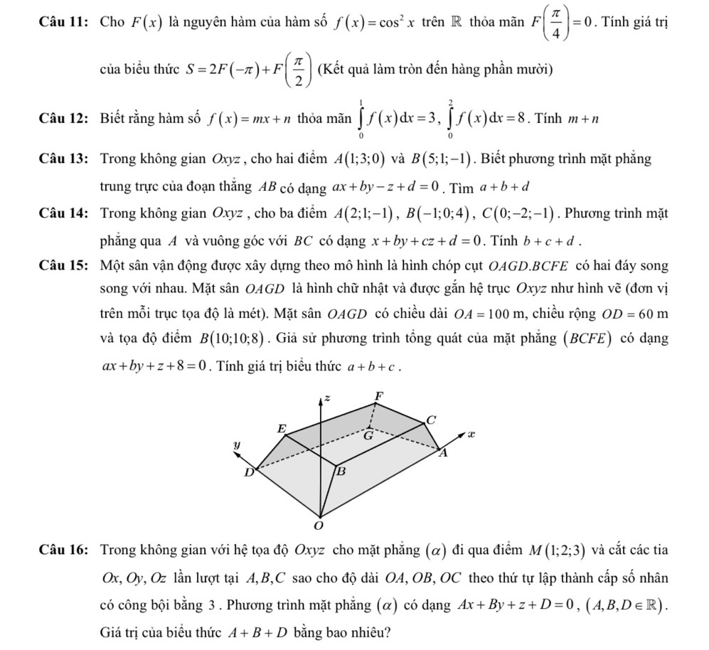 Cho F(x) là nguyên hàm của hàm số f(x)=cos^2x trên R thỏa mãn F( π /4 )=0. Tính giá trị
của biểu thức S=2F(-π )+F( π /2 ) (Kết quả làm tròn đến hàng phần mười)
Câu 12: Biết rằng hàm số f(x)=mx+n thỏa mãn ∈tlimits _0^1f(x)dx=3,∈tlimits _0^2f(x)dx=8. Tính m+n
Câu 13: Trong không gian Oxyz , cho hai điểm A(1;3;0) và B(5;1;-1). Biết phương trình mặt phẳng
trung trực của đoạn thăng AB có dạng ax+by-z+d=0. Tìm a+b+d
Câu 14: Trong không gian Oxyz , cho ba điểm A(2;1;-1),B(-1;0;4),C(0;-2;-1). Phương trình mặt
phẳng qua A và vuông góc với BC có dạng x+by+cz+d=0. Tính b+c+d.
Câu 15: Một sân vận động được xây dựng theo mô hình là hình chóp cụt OAGD.BCFE có hai đáy song
song với nhau. Mặt sân OAGD là hình chữ nhật và được gắn hệ trục Oxyz như hình vẽ (đơn vị
trên mỗi trục tọa độ là mét). Mặt sân OAGD có chiều dài OA=100m , chiều rộng OD=60m
và tọa độ điểm B(10;10;8). Giả sử phương trình tổng quát của mặt phẳng (BCFE) có dạng
ax+by+z+8=0. Tính giá trị biểu thức a+b+c.
Câu 16: Trong không gian với hệ tọa độ Oxyz cho mặt phẳng (α) đi qua điểm M(1;2;3) và cắt các tia
Ox, Oy, Oz lần lượt tại A,B,C sao cho độ dài OA, OB, OC theo thứ tự lập thành cấp số nhân
có công bội bằng 3 . Phương trình mặt phẳng (α) có dạng Ax+By+z+D=0,(A,B,D∈ R).
Giá trị của biểu thức A+B+D bằng bao nhiêu?