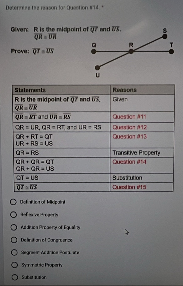 Determine the reason for Question #14. *
Given: R is the midpoint of
overline QR≌ overline UR
Prove: overline QTequiv overline US
Definition of Midpoint
Reflexive Property
Addition Property of Equality
Definition of Congruence
Segment Addition Postulate
Symmetric Property
Substitution