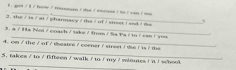 1 . get / I / how / museum / the / excuse / to / can / me 
_. 
_ 
2. the / is / at / pharmacy / the / of / street / end / the 
_ 
3. a / Ha Noi / coach / take / from / Sa Pa / to / can / you 
_ 
4. on / the / of / theatre / corner / street / the / is / the 
_ 
5. takes / to / fifteen / walk / to / my / minutes / it / school