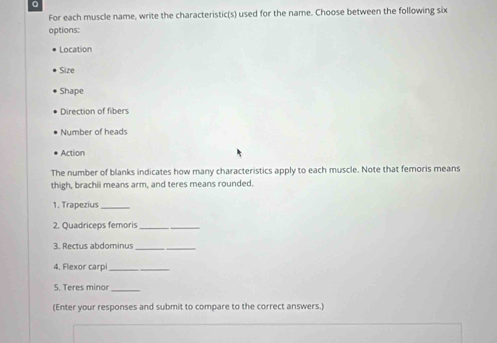 For each muscle name, write the characteristic(s) used for the name. Choose between the following six 
options: 
Location 
Size 
Shape 
Direction of fibers 
Number of heads 
Action 
The number of blanks indicates how many characteristics apply to each muscle. Note that femoris means 
thigh, brachii means arm, and teres means rounded. 
1. Trapezius_ 
2. Quadriceps femoris_ 
3. Rectus abdominus_ 
4、 Flexor carpi_ 
5. Teres minor_ 
(Enter your responses and submit to compare to the correct answers.)