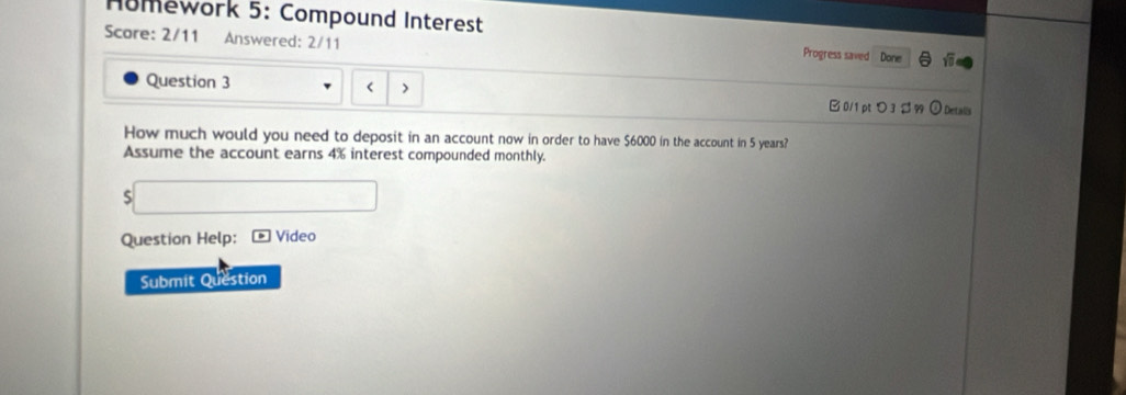 Homework 5: Compound Interest Progress saved Done 
Score: 2/11 Answered: 2/11 
Question 3 
< > B 0/1 pt > 3 $ 99 ⊙ Detalls 
How much would you need to deposit in an account now in order to have $6000 in the account in 5 years? 
Assume the account earns 4% interest compounded monthly. 
S 
Question Help: Vídeo 
Submit Question