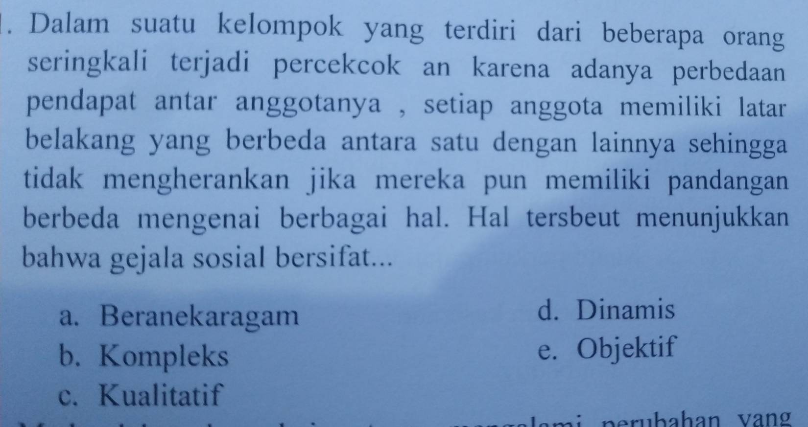 Dalam suatu kelompok yang terdiri dari beberapa orang
seringkali terjadi percekcok an karena adanya perbedaan
pendapat antar anggotanya , setiap anggota memiliki latar
belakang yang berbeda antara satu dengan lainnya sehingga
tidak mengherankan jika mereka pun memiliki pandangan
berbeda mengenai berbagai hal. Hal tersbeut menunjukkan
bahwa gejala sosial bersifat...
a. Beranekaragam
d. Dinamis
b. Kompleks e. Objektif
c. Kualitatif
p e bahan v an