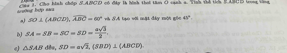 Dạg 
Cầu 1. Cho hình chóp S. ABCD có đáy là hình thoi tâm O cạnh a. Tính thể tích S. ABCD trong từng 
trường hợp sau 
a) SO⊥ (ABCD), widehat ABC=60° và SA tạo với mặt đáy một góc 45°. 
b) SA=SB=SC=SD= asqrt(3)/2 . 
c) △ SAB đều, SD=asqrt(2), (SBD)⊥ (ABCD).