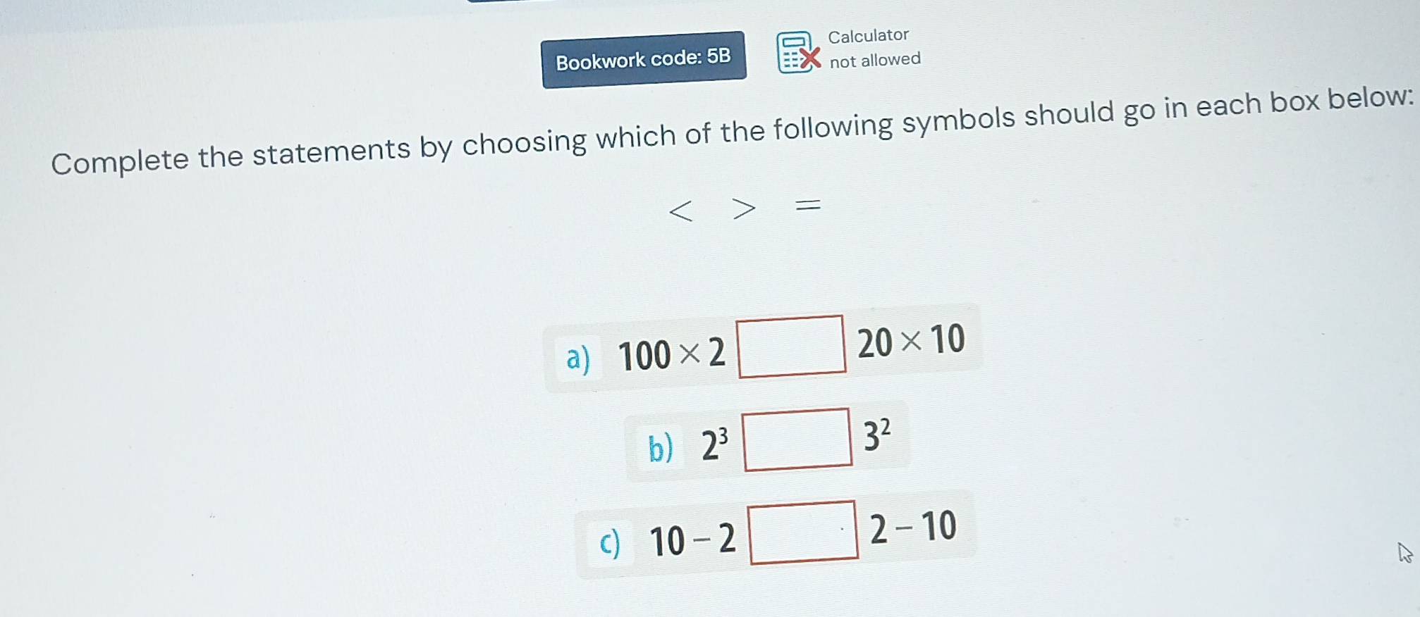 Calculator
Bookwork code: 5B
not allowed
Complete the statements by choosing which of the following symbols should go in each box below:
<>=
a) 100* 2□ 20* 10
b) 2^3□ 3^2
c) 10-2□ 2-10