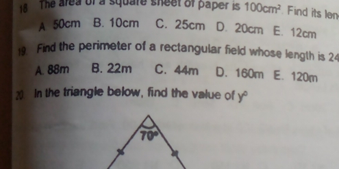 The area of a square sheet of paper is 100cm^2 Find its ln
A 50cm B. 10cm C. 25cm D. 20cm E. 12cm
19. Find the perimeter of a rectangular field whose length is 24
A. 88m B. 22m C. 44m D. 160m E. 120m
20. In the triangle below, find the value of y°