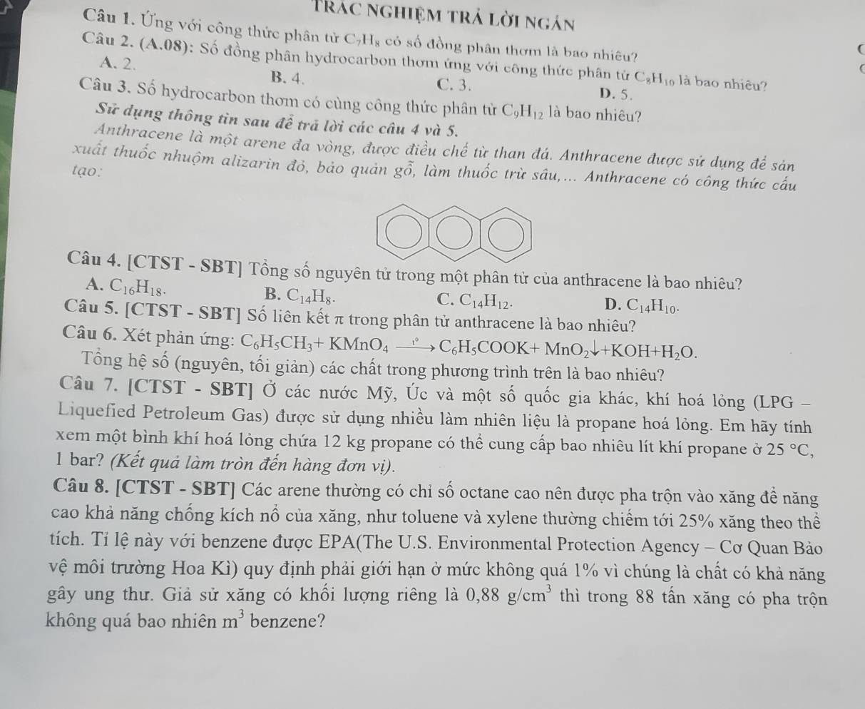 Trác nghiệm trả lời ngán
Câu 1. Ứng với công thức phân tử C_7H_8 có số đồng phân thơm là bao nhiêu?
(
Câu 2. (A.08): Số đồng phân hydrocarbon thơm ứng với công thức phân tử C_8H_10 là bao nhiêu?
A. 2.
B. 4. C. 3. D. 5.
Câu 3. Số hydrocarbon thơm có cùng công thức phân tử C_9H_12 là bao nhiêu?
Sử dụng thông tin sau để tră lời các câu 4 và 5.
Anthracene là một arene đa vòng, được điều chế từ than đá. Anthracene được sứ dụng để sản
xuất thuốc nhuộm alizarin đỏ, bảo quản
tạo: go , làm thuốc trừ sâu,... Anthracene có công thức cấu
Câu 4. [CTST - SBT] Tổng số nguyên tử trong một phân tử của anthracene là bao nhiêu?
A. C_16H_18.
B. C_14H_8.
C. C_14H_12.
D. C_14H_10.
Câu 5. [CTST - SBT] Số liên kết π trong phân tử anthracene là bao nhiêu?
Câu 6. Xét phản ứng: C_6H_5CH_3+KMnO_4xrightarrow circ C_6H_5COOK+MnO_2downarrow +KOH+H_2O.
Tổng hệ số (nguyên, tối giản) các chất trong phương trình trên là bao nhiêu?
Câu 7. [CTST - SBT] Ở các nước Mỹ, Úc và một số quốc gia khác, khí hoá lỏng (LPG -
Liquefied Petroleum Gas) được sử dụng nhiều làm nhiên liệu là propane hoá lỏng. Em hãy tính
xem một bình khí hoá lòng chứa 12 kg propane có thể cung cấp bao nhiêu lít khí propane ở 25°C,
1 bar? (Kết quả làm tròn đến hàng đơn vị).
Câu 8. [CTST - SBT] Các arene thường có chỉ số octane cao nên được pha trộn vào xăng để năng
cao khả năng chống kích nổ của xăng, như toluene và xylene thường chiếm tới 25% xăng theo thể
tích. Tỉ lệ này với benzene được EPA(The U.S. Environmental Protection Agency - Cơ Quan Bảo
vệ môi trường Hoa Kì) quy định phải giới hạn ở mức không quá 1% vì chúng là chất có khả năng
gây ung thư. Giả sử xăng có khối lượng riêng là 0,88g/cm^3 thì trong 88 tấn xăng có pha trộn
không quá bao nhiên m^3 benzene?