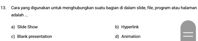 Cara yang digunakan untuk menghubungkan suatu bagian di dalam slide, file, program atau halaman
adalah ...
a) Slide Show b) Hyperlink
c) Blank presentation d) Animation