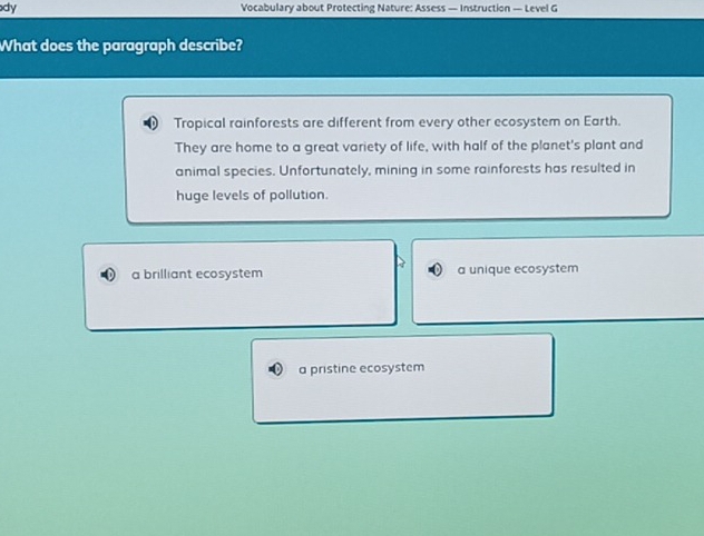 dy Vocabulary about Protecting Nature: Assess — Instruction — Level G
What does the paragraph describe?
Tropical rainforests are different from every other ecosystem on Earth.
They are home to a great variety of life, with half of the planet's plant and
animal species. Unfortunately, mining in some rainforests has resulted in
huge levels of pollution.
a brilliant ecosystem a unique ecosystem
a pristine ecosystem