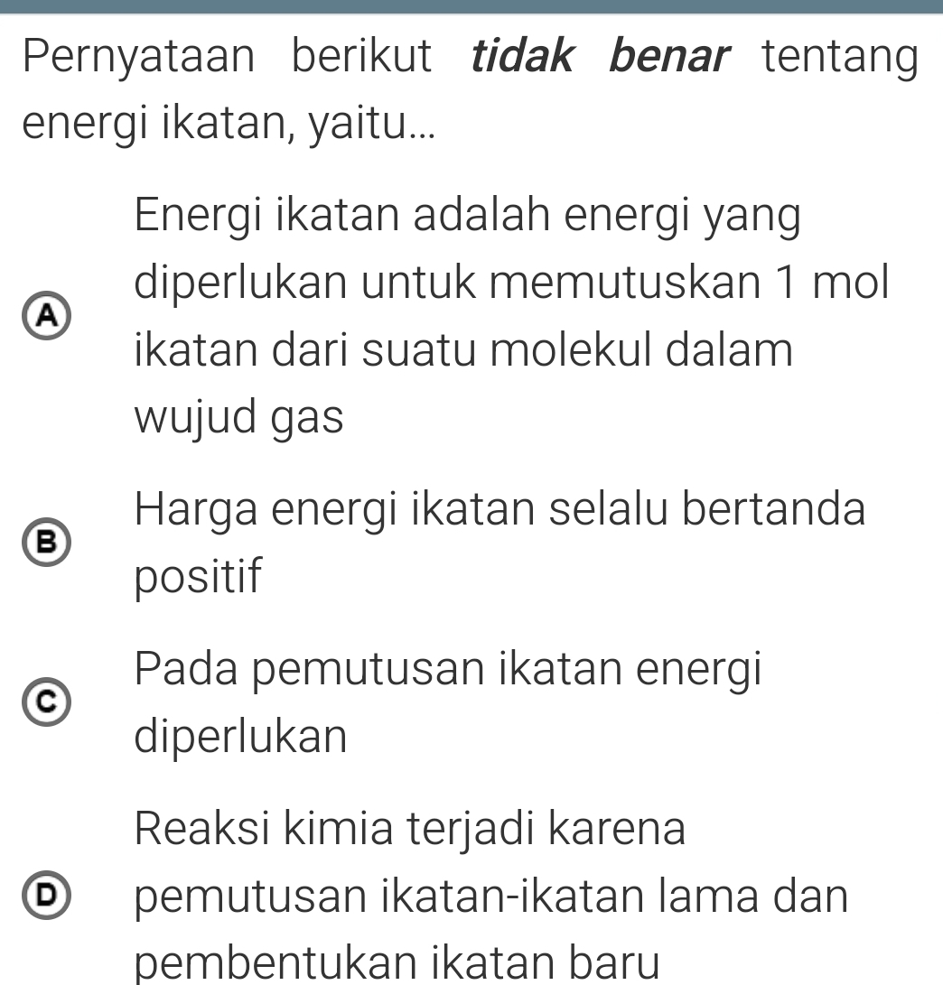 Pernyataan berikut tidak benar tentang
energi ikatan, yaitu...
Energi ikatan adalah energi yang
diperlukan untuk memutuskan 1 mol
A
ikatan dari suatu molekul dalam
wujud gas
Harga energi ikatan selalu bertanda
B
positif
Pada pemutusan ikatan energi
C
diperlukan
Reaksi kimia terjadi karena
® pemutusan ikatan-ikatan lama dan
pembentukan ikatan baru