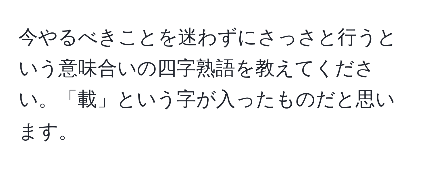 今やるべきことを迷わずにさっさと行うという意味合いの四字熟語を教えてください。「載」という字が入ったものだと思います。