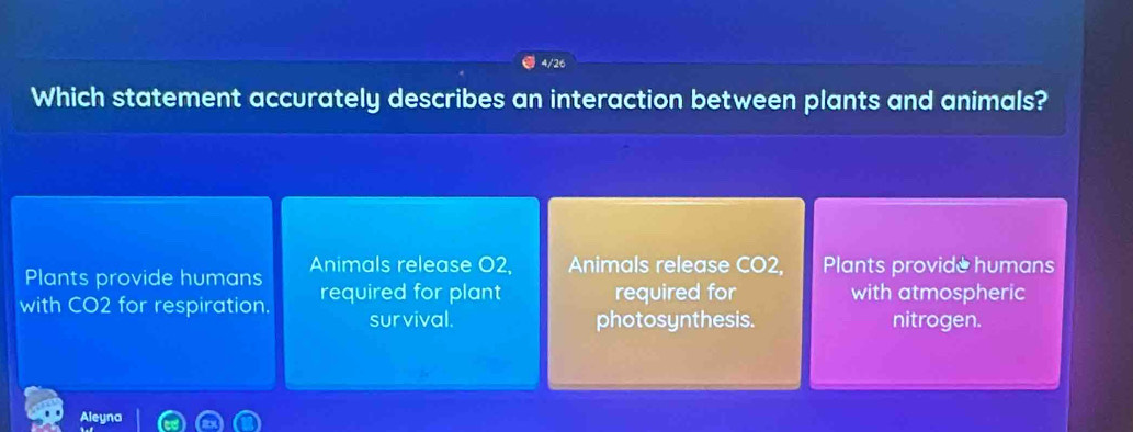 4/26 
Which statement accurately describes an interaction between plants and animals? 
Plants provide humans Animals release O2, Animals release CO2, Plants provide humans 
with CO2 for respiration. required for plant required for with atmospheric 
survival. photosynthesis. nitrogen. 
Aleyna