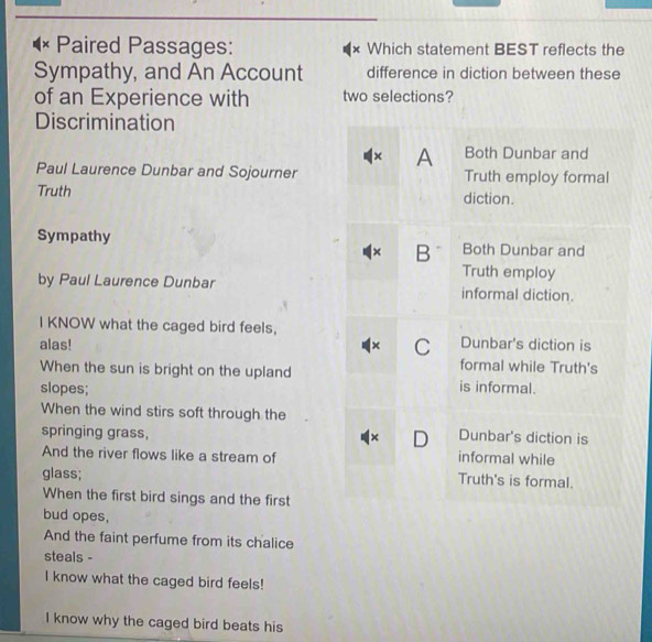 × Paired Passages: x Which statement BEST reflects the
Sympathy, and An Account difference in diction between these
of an Experience with two selections?
Discrimination
× A Both Dunbar and
Paul Laurence Dunbar and Sojourner Truth employ formal
Truth diction.
Sympathy Both Dunbar and
× B
Truth employ
by Paul Laurence Dunbar informal diction.
I KNOW what the caged bird feels, Dunbar's diction is
alas! × C formal while Truth's
When the sun is bright on the upland is informal.
slopes;
When the wind stirs soft through the
× D Dunbar's diction is
springing grass, informal while
And the river flows like a stream of Truth's is formal.
glass;
When the first bird sings and the first
bud opes,
And the faint perfume from its chalice
steals -
I know what the caged bird feels!
I know why the caged bird beats his