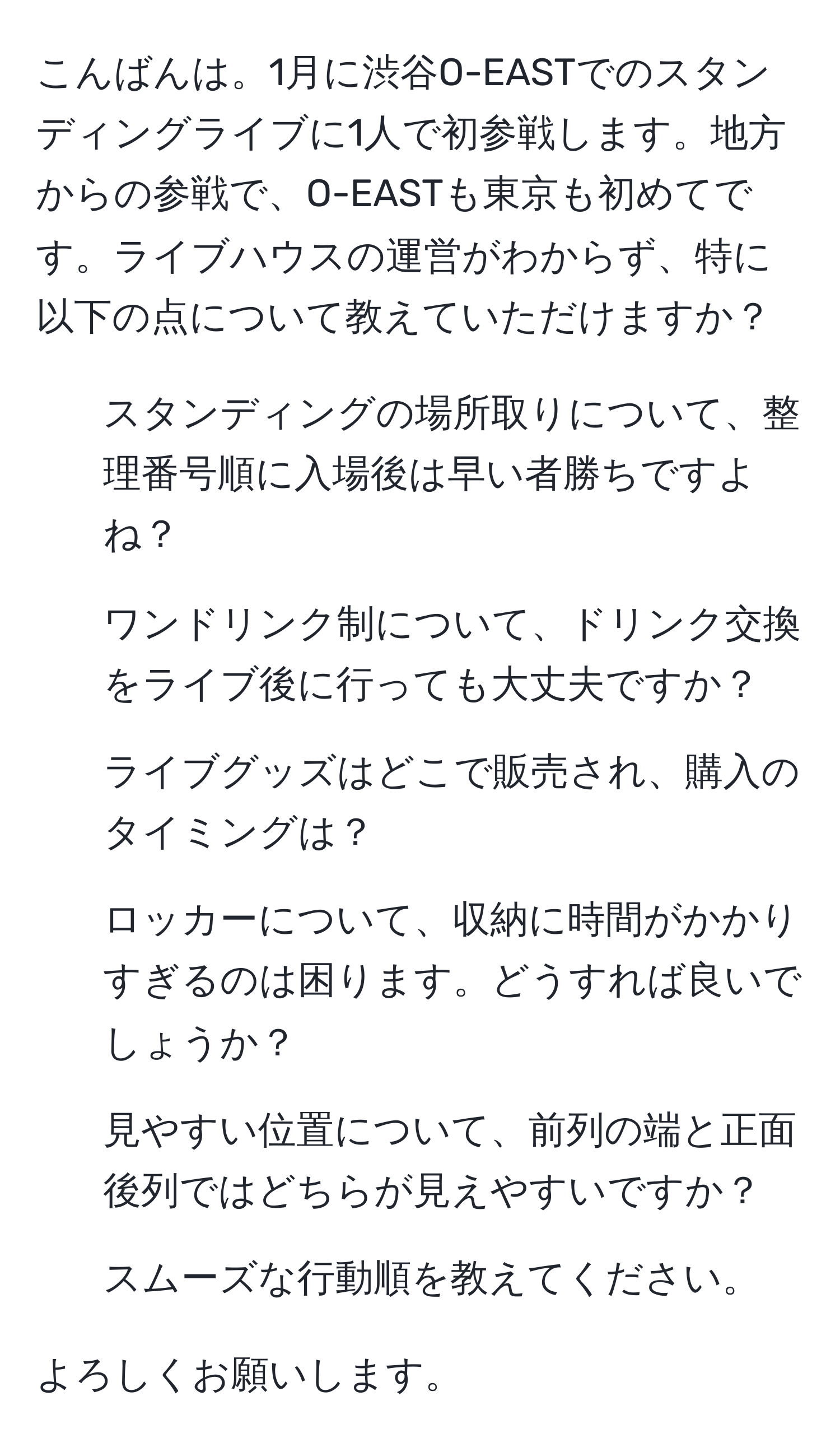 こんばんは。1月に渋谷O-EASTでのスタンディングライブに1人で初参戦します。地方からの参戦で、O-EASTも東京も初めてです。ライブハウスの運営がわからず、特に以下の点について教えていただけますか？

1) スタンディングの場所取りについて、整理番号順に入場後は早い者勝ちですよね？  
2) ワンドリンク制について、ドリンク交換をライブ後に行っても大丈夫ですか？  
3) ライブグッズはどこで販売され、購入のタイミングは？  
4) ロッカーについて、収納に時間がかかりすぎるのは困ります。どうすれば良いでしょうか？  
5) 見やすい位置について、前列の端と正面後列ではどちらが見えやすいですか？  
6) スムーズな行動順を教えてください。

よろしくお願いします。