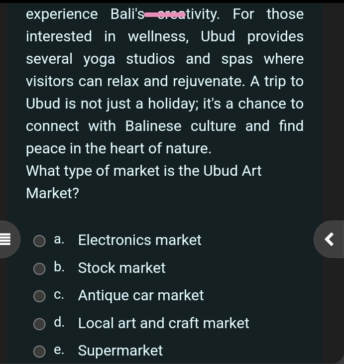 experience Bali's creativity. For those
interested in wellness, Ubud provides
several yoga studios and spas where
visitors can relax and rejuvenate. A trip to
Ubud is not just a holiday; it's a chance to
connect with Balinese culture and find
peace in the heart of nature.
What type of market is the Ubud Art
Market?
a. Electronics market
b. Stock market
c. Antique car market
d. Local art and craft market
e. Supermarket