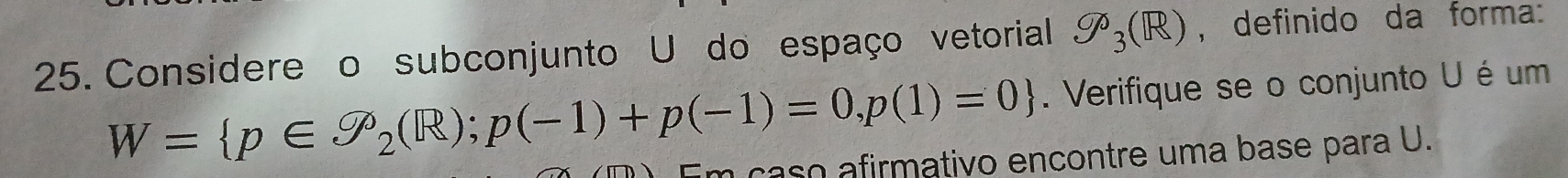 Considere o subconjunto U do espaço vetorial 9o_3(R) , definido da forma:
W= p∈ P_2(R);p(-1)+p(-1)=0,p(1)=0. Verifique se o conjunto U é um 
caso a firmativo encontre uma base para U.