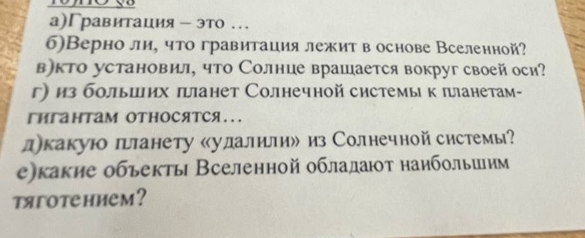 а)Гравитация - это … 
6)Верно ли, что гравитация лежит в основе Вселенной? 
в)кто установил, что Солнце врашается вокруг своей оси? 
г из болыших πанет Солнечной системы к πланетам- 
гигантам относятся... 
дкакуюо планету «удалили» из Солнечной системы? 
е)какие обьекты Вселенной обладат наибольиим 
tягotehиem?