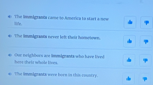 The immigrants came to America to start a new
life.
The immigrants never left their hometown.
Our neighbors are immigrants who have lived
here their whole lives.
The immigrants were born in this country.